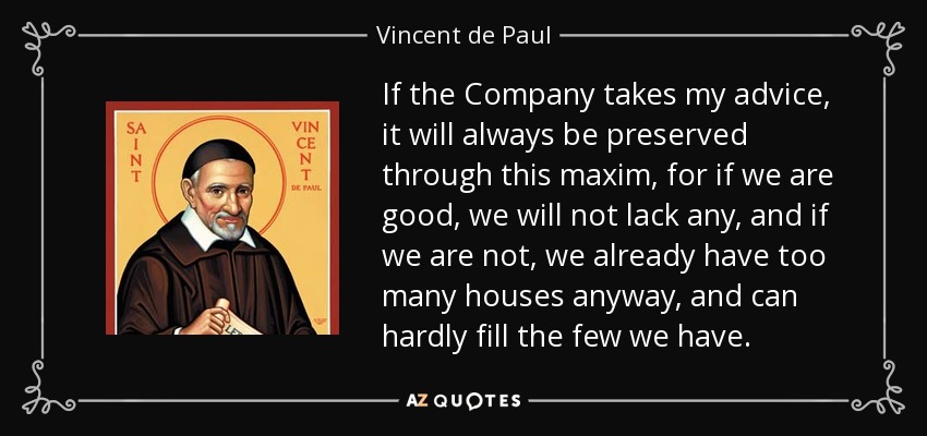 If the Company takes my advice, it will always be preserved through this maxim, for if we are good, we will not lack any, and if we are not, we already have too many houses anyway, and can hardly fill the few we have. - Vincent de Paul