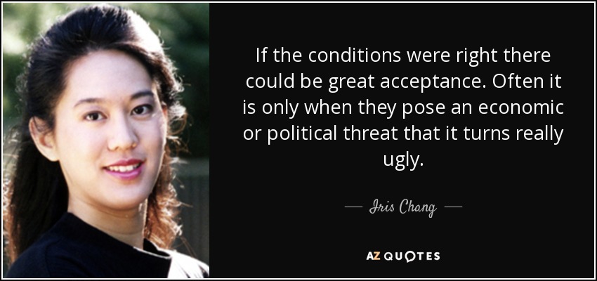 If the conditions were right there could be great acceptance. Often it is only when they pose an economic or political threat that it turns really ugly. - Iris Chang