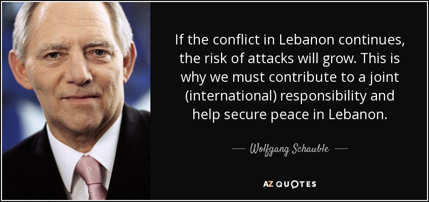 If the conflict in Lebanon continues, the risk of attacks will grow. This is why we must contribute to a joint (international) responsibility and help secure peace in Lebanon. - Wolfgang Schauble