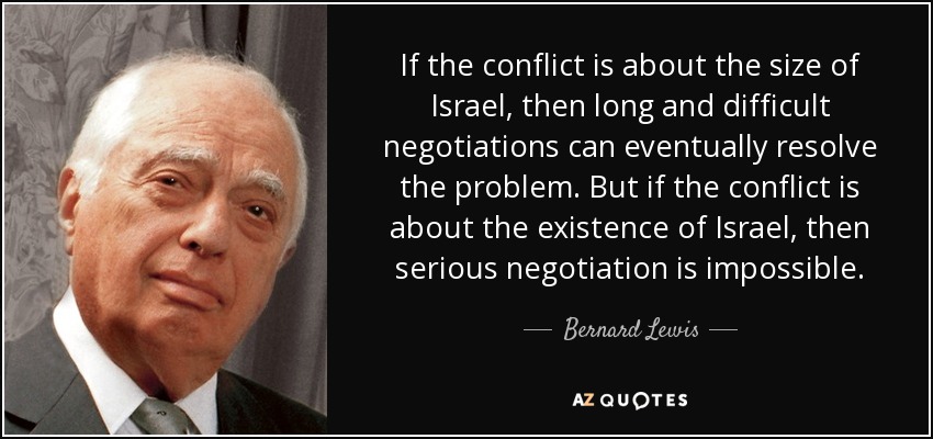 If the conflict is about the size of Israel, then long and difficult negotiations can eventually resolve the problem. But if the conflict is about the existence of Israel, then serious negotiation is impossible. - Bernard Lewis