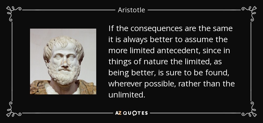 If the consequences are the same it is always better to assume the more limited antecedent, since in things of nature the limited, as being better, is sure to be found, wherever possible, rather than the unlimited. - Aristotle