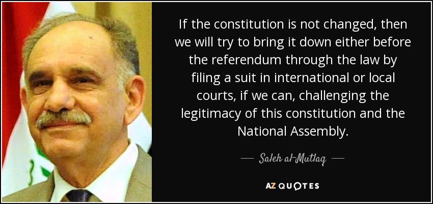 If the constitution is not changed, then we will try to bring it down either before the referendum through the law by filing a suit in international or local courts, if we can, challenging the legitimacy of this constitution and the National Assembly. - Saleh al-Mutlaq