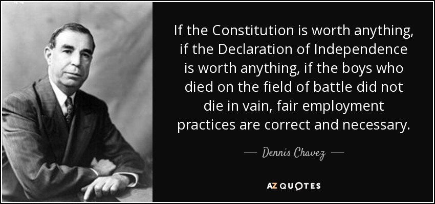 If the Constitution is worth anything, if the Declaration of Independence is worth anything, if the boys who died on the field of battle did not die in vain, fair employment practices are correct and necessary. - Dennis Chavez