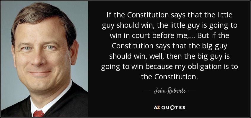 If the Constitution says that the little guy should win, the little guy is going to win in court before me, ... But if the Constitution says that the big guy should win, well, then the big guy is going to win because my obligation is to the Constitution. - John Roberts
