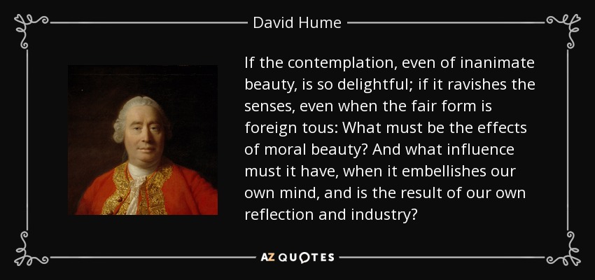 If the contemplation, even of inanimate beauty, is so delightful; if it ravishes the senses, even when the fair form is foreign tous: What must be the effects of moral beauty? And what influence must it have, when it embellishes our own mind, and is the result of our own reflection and industry? - David Hume