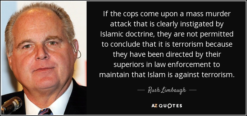 If the cops come upon a mass murder attack that is clearly instigated by Islamic doctrine, they are not permitted to conclude that it is terrorism because they have been directed by their superiors in law enforcement to maintain that Islam is against terrorism. - Rush Limbaugh