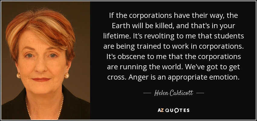 If the corporations have their way, the Earth will be killed, and that's in your lifetime. It's revolting to me that students are being trained to work in corporations. It's obscene to me that the corporations are running the world. We've got to get cross. Anger is an appropriate emotion. - Helen Caldicott