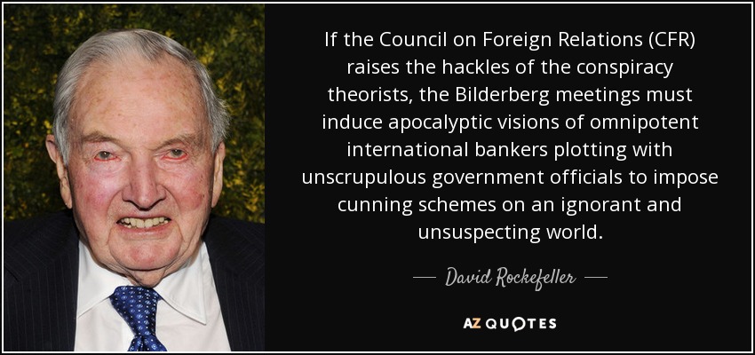 If the Council on Foreign Relations (CFR) raises the hackles of the conspiracy theorists, the Bilderberg meetings must induce apocalyptic visions of omnipotent international bankers plotting with unscrupulous government officials to impose cunning schemes on an ignorant and unsuspecting world. - David Rockefeller