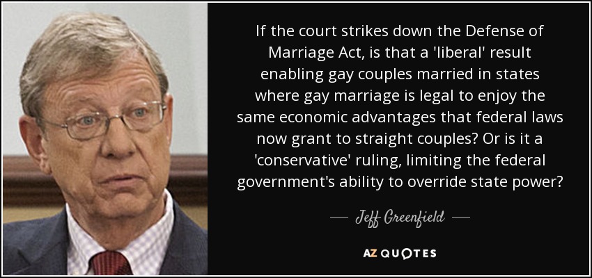 If the court strikes down the Defense of Marriage Act, is that a 'liberal' result enabling gay couples married in states where gay marriage is legal to enjoy the same economic advantages that federal laws now grant to straight couples? Or is it a 'conservative' ruling, limiting the federal government's ability to override state power? - Jeff Greenfield