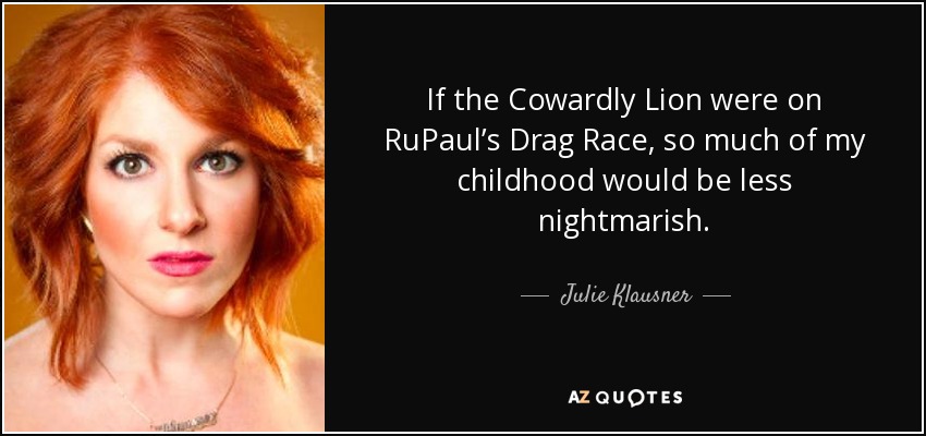 If the Cowardly Lion were on RuPaul’s Drag Race, so much of my childhood would be less nightmarish. - Julie Klausner
