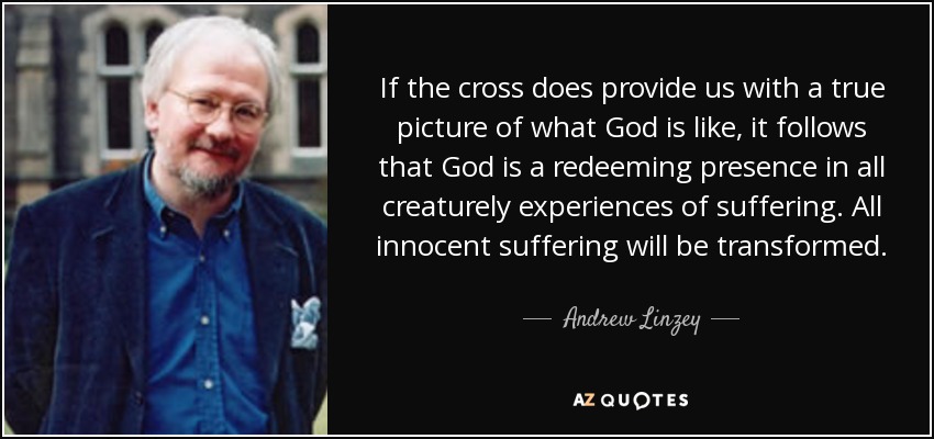 If the cross does provide us with a true picture of what God is like, it follows that God is a redeeming presence in all creaturely experiences of suffering. All innocent suffering will be transformed. - Andrew Linzey