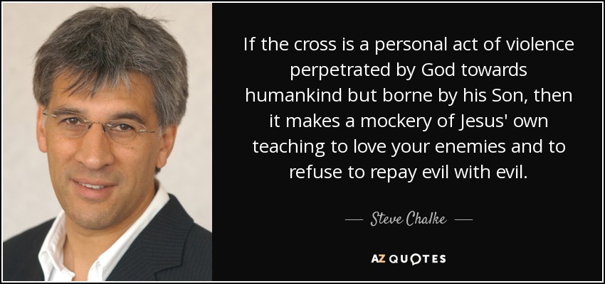 If the cross is a personal act of violence perpetrated by God towards humankind but borne by his Son, then it makes a mockery of Jesus' own teaching to love your enemies and to refuse to repay evil with evil. - Steve Chalke
