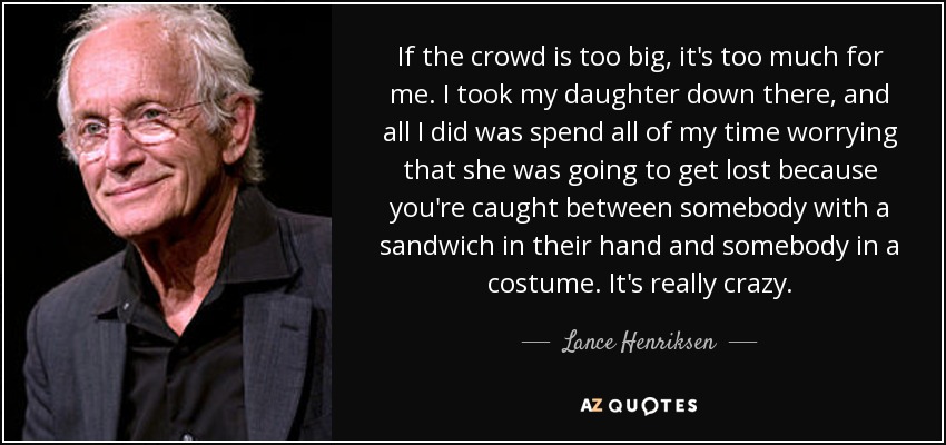 If the crowd is too big, it's too much for me. I took my daughter down there, and all I did was spend all of my time worrying that she was going to get lost because you're caught between somebody with a sandwich in their hand and somebody in a costume. It's really crazy. - Lance Henriksen
