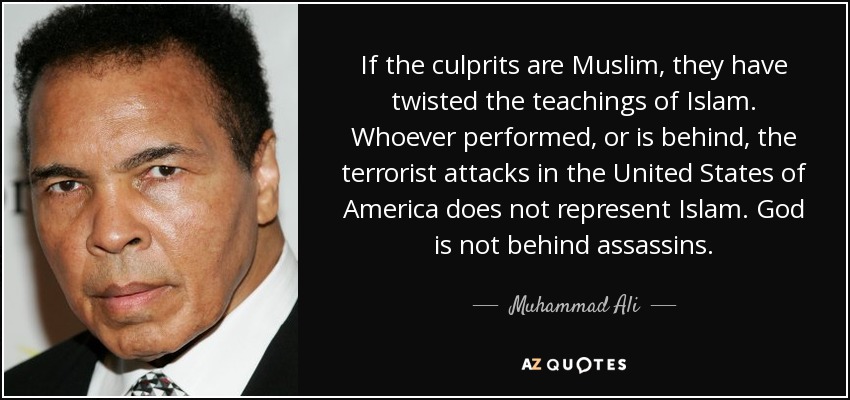 If the culprits are Muslim, they have twisted the teachings of Islam. Whoever performed, or is behind, the terrorist attacks in the United States of America does not represent Islam. God is not behind assassins. - Muhammad Ali