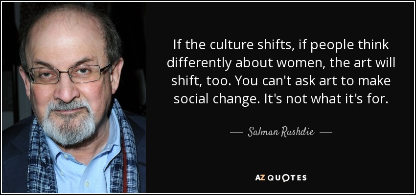 If the culture shifts, if people think differently about women, the art will shift, too. You can't ask art to make social change. It's not what it's for. - Salman Rushdie