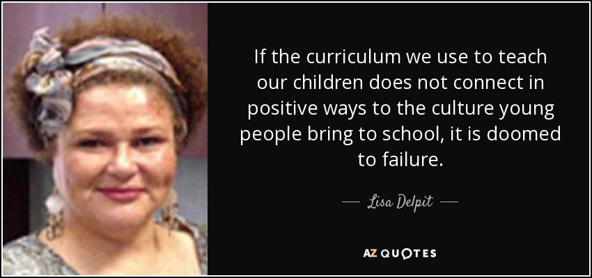 If the curriculum we use to teach our children does not connect in positive ways to the culture young people bring to school, it is doomed to failure. - Lisa Delpit