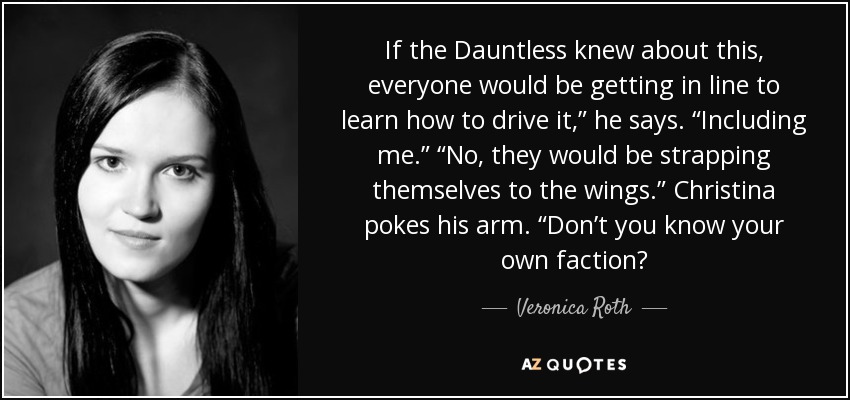 If the Dauntless knew about this, everyone would be getting in line to learn how to drive it,” he says. “Including me.” “No, they would be strapping themselves to the wings.” Christina pokes his arm. “Don’t you know your own faction? - Veronica Roth