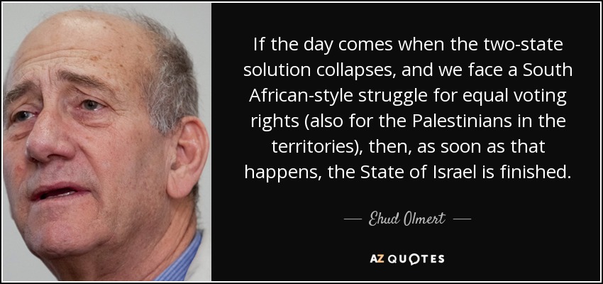 If the day comes when the two-state solution collapses, and we face a South African-style struggle for equal voting rights (also for the Palestinians in the territories), then, as soon as that happens, the State of Israel is finished. - Ehud Olmert