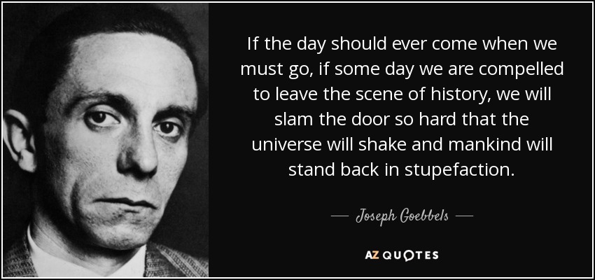 If the day should ever come when we must go, if some day we are compelled to leave the scene of history, we will slam the door so hard that the universe will shake and mankind will stand back in stupefaction. - Joseph Goebbels