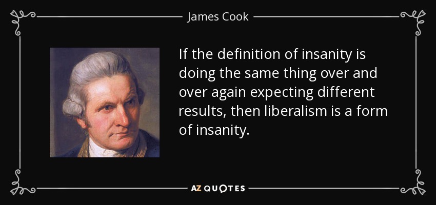 If the definition of insanity is doing the same thing over and over again expecting different results, then liberalism is a form of insanity. - James Cook