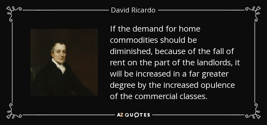 If the demand for home commodities should be diminished, because of the fall of rent on the part of the landlords, it will be increased in a far greater degree by the increased opulence of the commercial classes. - David Ricardo