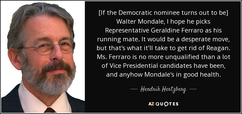 [If the Democratic nominee turns out to be] Walter Mondale, I hope he picks Representative Geraldine Ferraro as his running mate. It would be a desperate move, but that's what it'll take to get rid of Reagan. Ms. Ferraro is no more unqualified than a lot of Vice Presidential candidates have been, and anyhow Mondale's in good health. - Hendrik Hertzberg