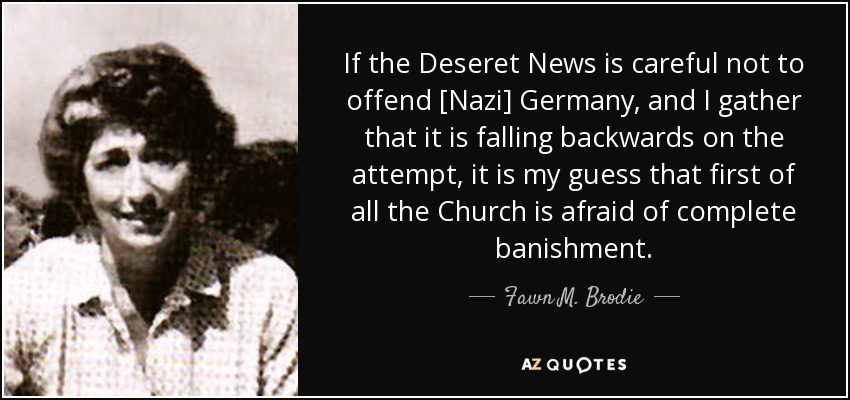 If the Deseret News is careful not to offend [Nazi] Germany, and I gather that it is falling backwards on the attempt, it is my guess that first of all the Church is afraid of complete banishment. - Fawn M. Brodie