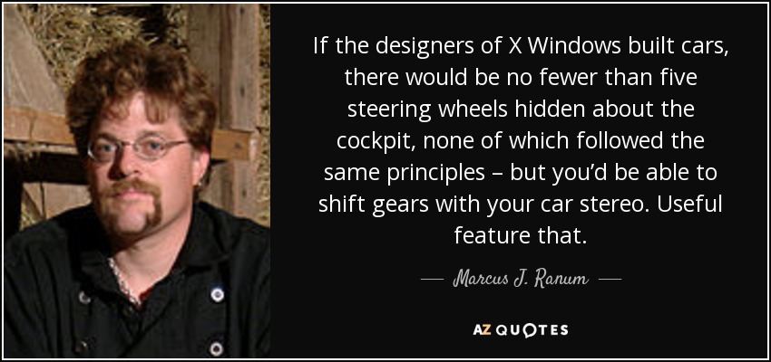 If the designers of X Windows built cars, there would be no fewer than five steering wheels hidden about the cockpit, none of which followed the same principles – but you’d be able to shift gears with your car stereo. Useful feature that. - Marcus J. Ranum