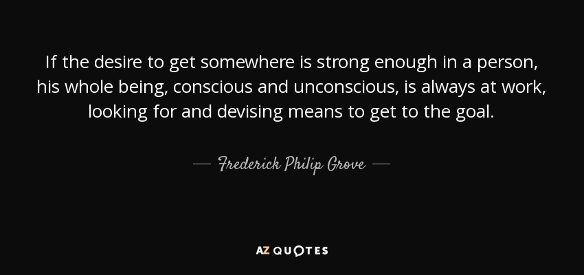 If the desire to get somewhere is strong enough in a person, his whole being, conscious and unconscious, is always at work, looking for and devising means to get to the goal. - Frederick Philip Grove
