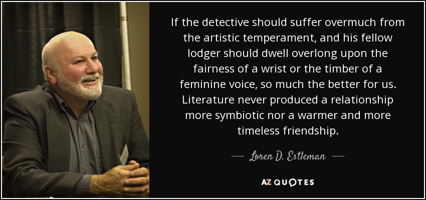 If the detective should suffer overmuch from the artistic temperament, and his fellow lodger should dwell overlong upon the fairness of a wrist or the timber of a feminine voice, so much the better for us. Literature never produced a relationship more symbiotic nor a warmer and more timeless friendship. - Loren D. Estleman