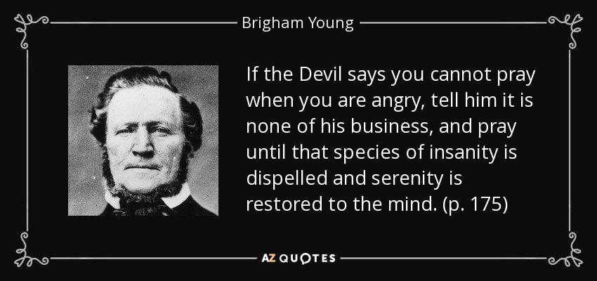 If the Devil says you cannot pray when you are angry, tell him it is none of his business, and pray until that species of insanity is dispelled and serenity is restored to the mind. (p. 175) - Brigham Young