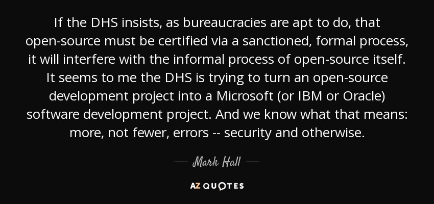 If the DHS insists, as bureaucracies are apt to do, that open-source must be certified via a sanctioned, formal process, it will interfere with the informal process of open-source itself. It seems to me the DHS is trying to turn an open-source development project into a Microsoft (or IBM or Oracle) software development project. And we know what that means: more, not fewer, errors -- security and otherwise. - Mark Hall