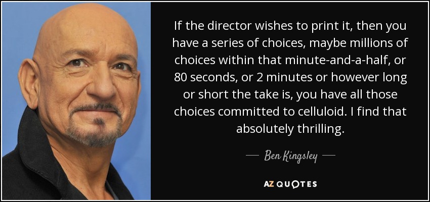 If the director wishes to print it, then you have a series of choices, maybe millions of choices within that minute-and-a-half, or 80 seconds, or 2 minutes or however long or short the take is, you have all those choices committed to celluloid. I find that absolutely thrilling. - Ben Kingsley