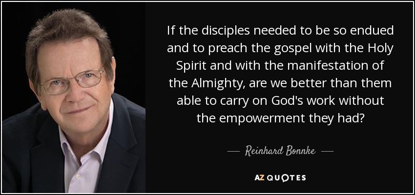 If the disciples needed to be so endued and to preach the gospel with the Holy Spirit and with the manifestation of the Almighty, are we better than them able to carry on God's work without the empowerment they had? - Reinhard Bonnke