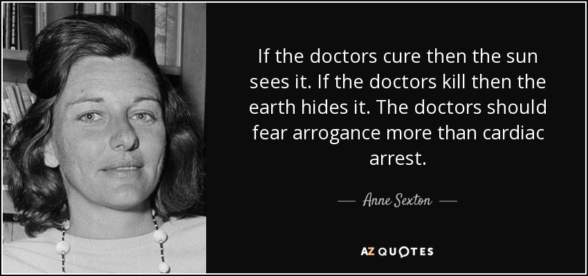 If the doctors cure then the sun sees it. If the doctors kill then the earth hides it. The doctors should fear arrogance more than cardiac arrest. - Anne Sexton