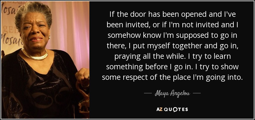 If the door has been opened and I've been invited, or if I'm not invited and I somehow know I'm supposed to go in there, I put myself together and go in, praying all the while. I try to learn something before I go in. I try to show some respect of the place I'm going into. - Maya Angelou