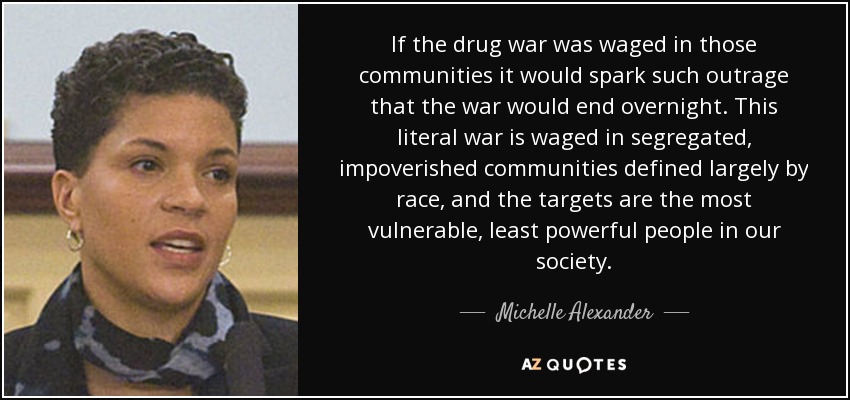If the drug war was waged in those communities it would spark such outrage that the war would end overnight. This literal war is waged in segregated, impoverished communities defined largely by race, and the targets are the most vulnerable, least powerful people in our society. - Michelle Alexander