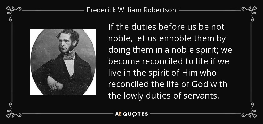 If the duties before us be not noble, let us ennoble them by doing them in a noble spirit; we become reconciled to life if we live in the spirit of Him who reconciled the life of God with the lowly duties of servants. - Frederick William Robertson