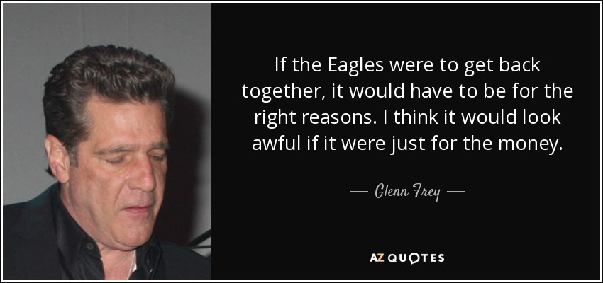 If the Eagles were to get back together, it would have to be for the right reasons. I think it would look awful if it were just for the money. - Glenn Frey