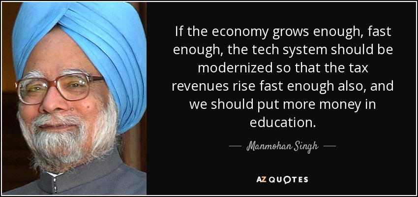 If the economy grows enough, fast enough, the tech system should be modernized so that the tax revenues rise fast enough also, and we should put more money in education. - Manmohan Singh