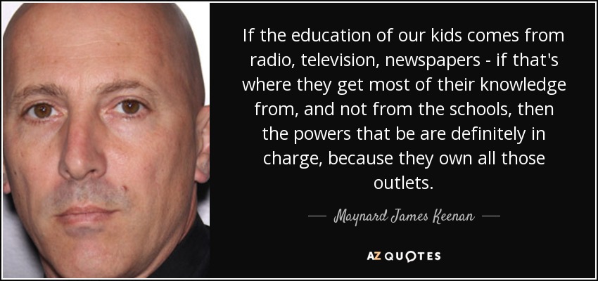 If the education of our kids comes from radio, television, newspapers - if that's where they get most of their knowledge from, and not from the schools, then the powers that be are definitely in charge, because they own all those outlets. - Maynard James Keenan