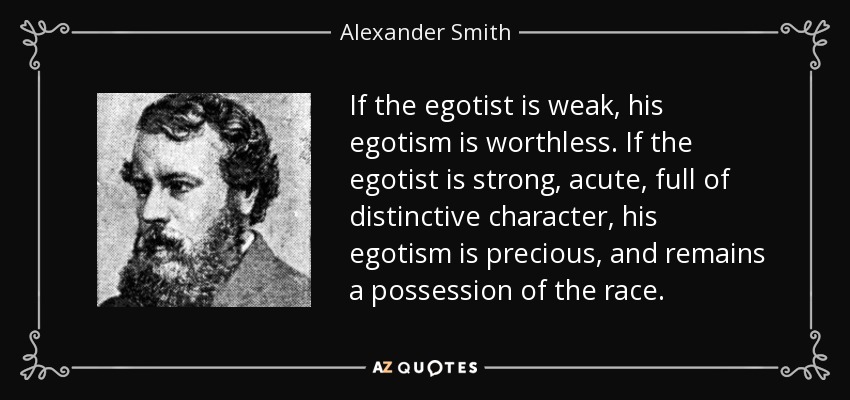 If the egotist is weak, his egotism is worthless. If the egotist is strong, acute, full of distinctive character, his egotism is precious, and remains a possession of the race. - Alexander Smith