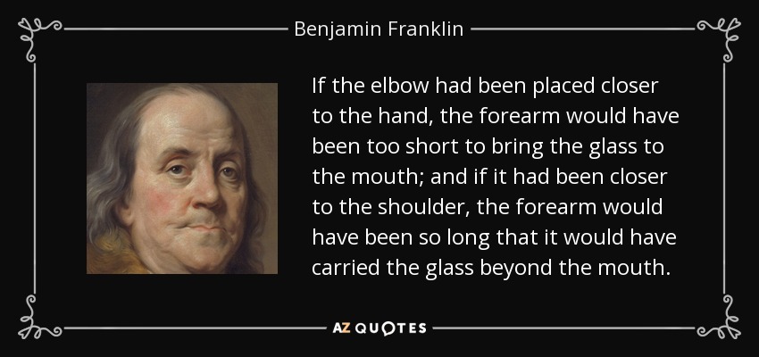 If the elbow had been placed closer to the hand, the forearm would have been too short to bring the glass to the mouth; and if it had been closer to the shoulder, the forearm would have been so long that it would have carried the glass beyond the mouth. - Benjamin Franklin