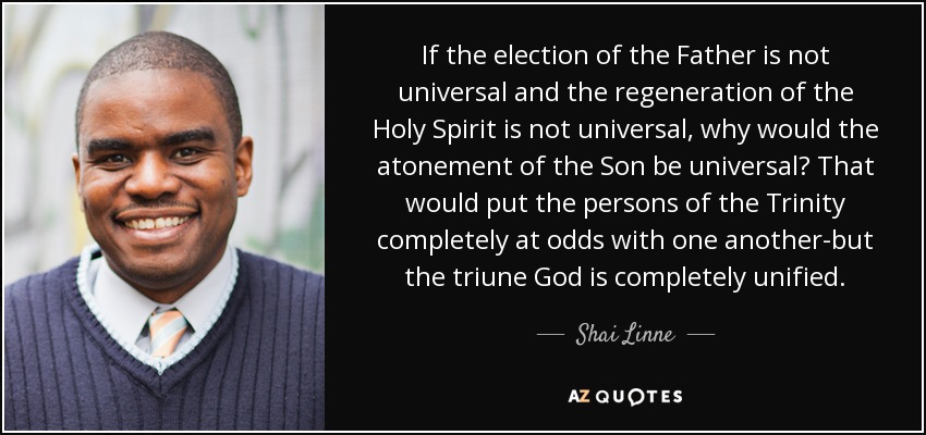 If the election of the Father is not universal and the regeneration of the Holy Spirit is not universal, why would the atonement of the Son be universal? That would put the persons of the Trinity completely at odds with one another-but the triune God is completely unified. - Shai Linne