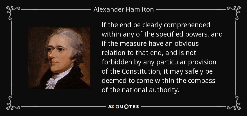 If the end be clearly comprehended within any of the specified powers, and if the measure have an obvious relation to that end, and is not forbidden by any particular provision of the Constitution, it may safely be deemed to come within the compass of the national authority. - Alexander Hamilton
