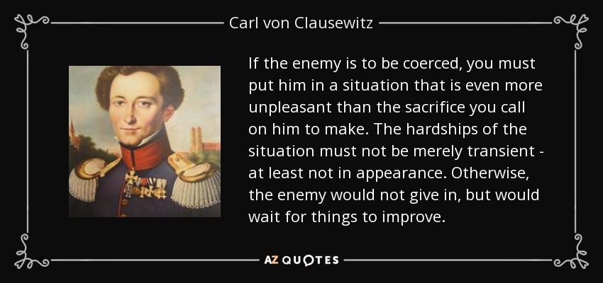 If the enemy is to be coerced, you must put him in a situation that is even more unpleasant than the sacrifice you call on him to make. The hardships of the situation must not be merely transient - at least not in appearance. Otherwise, the enemy would not give in, but would wait for things to improve. - Carl von Clausewitz