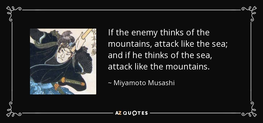 If the enemy thinks of the mountains, attack like the sea; and if he thinks of the sea, attack like the mountains. - Miyamoto Musashi