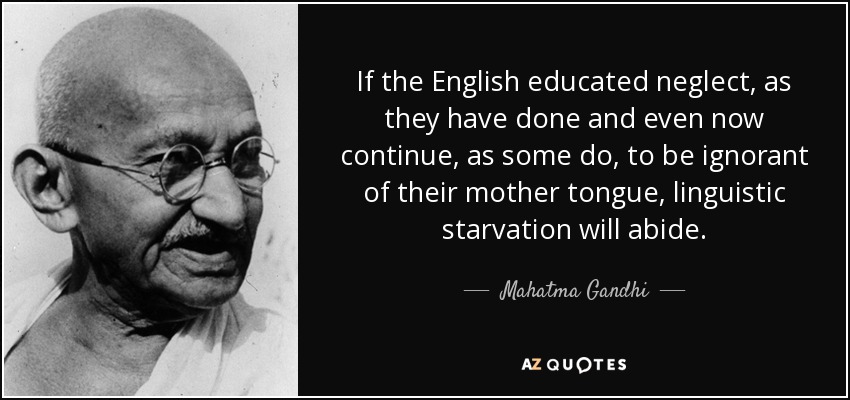 If the English educated neglect, as they have done and even now continue, as some do, to be ignorant of their mother tongue, linguistic starvation will abide. - Mahatma Gandhi
