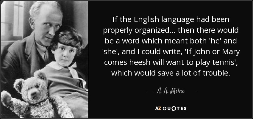 If the English language had been properly organized ... then there would be a word which meant both 'he' and 'she', and I could write, 'If John or Mary comes heesh will want to play tennis', which would save a lot of trouble. - A. A. Milne