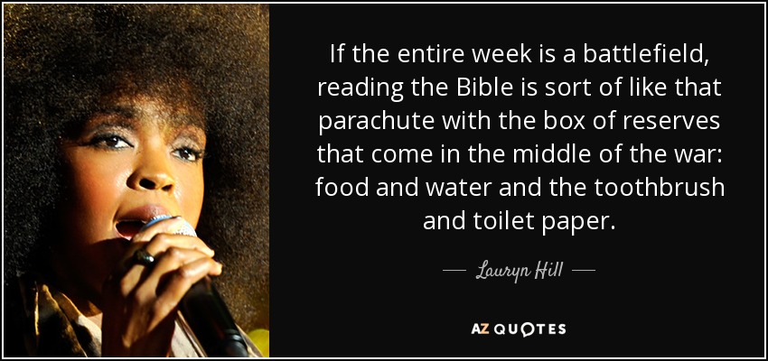 If the entire week is a battlefield, reading the Bible is sort of like that parachute with the box of reserves that come in the middle of the war: food and water and the toothbrush and toilet paper. - Lauryn Hill